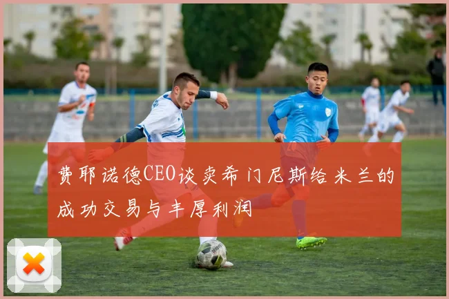 费耶诺德CEO谈卖希门尼斯给米兰的成功交易与丰厚利润