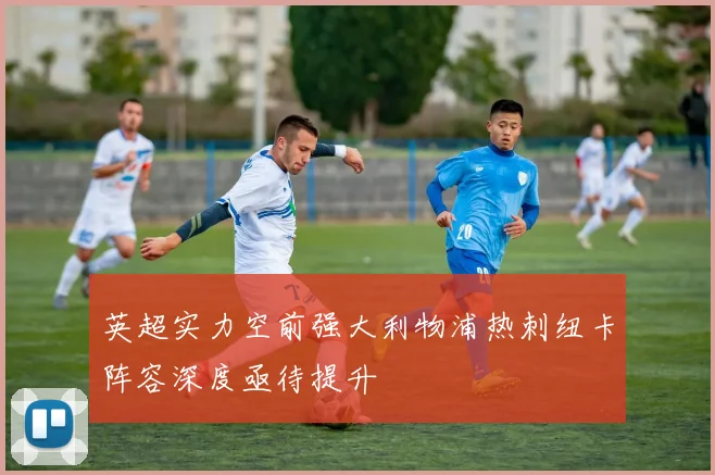 英超实力空前强大利物浦热刺纽卡阵容深度亟待提升