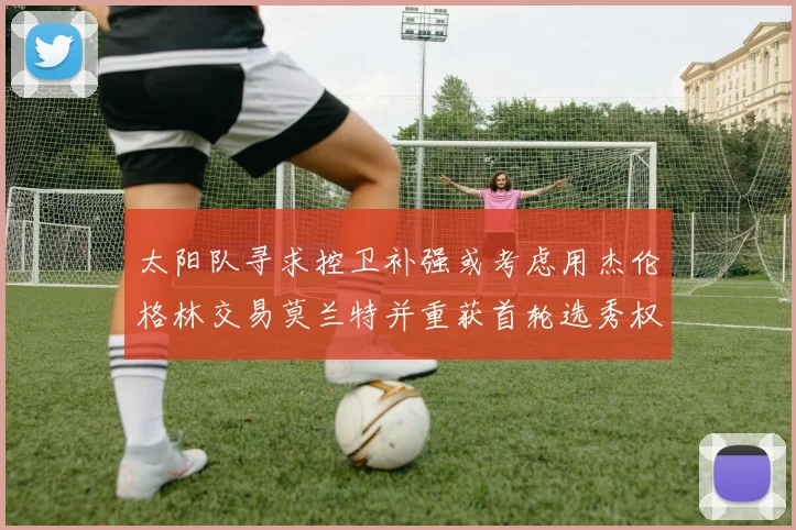 太阳队寻求控卫补强或考虑用杰伦格林交易莫兰特并重获首轮选秀权