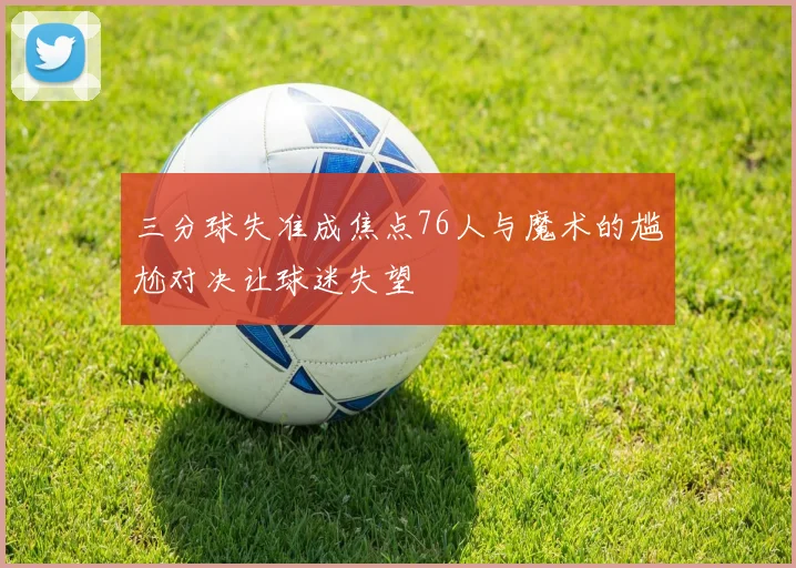 三分球失准成焦点76人与魔术的尴尬对决让球迷失望