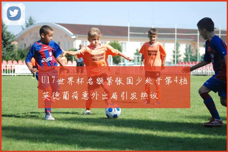 U17世界杯名额紧张国少处于第4档英德葡荷意外出局引发热议