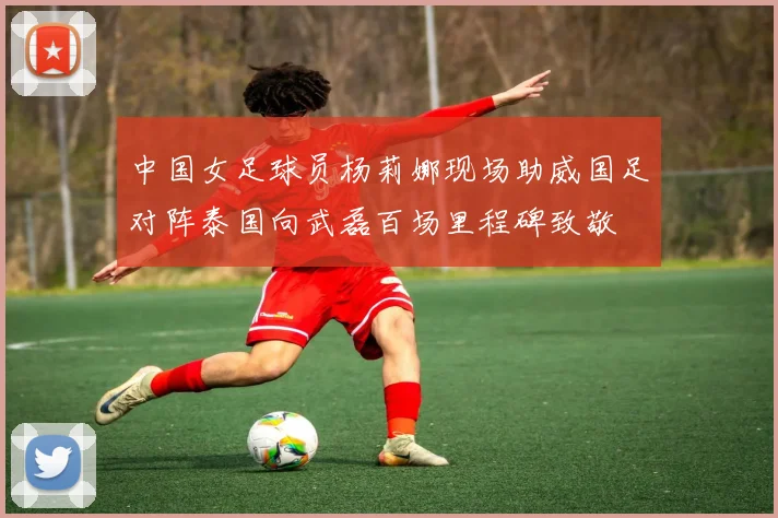 中国女足球员杨莉娜现场助威国足对阵泰国向武磊百场里程碑致敬