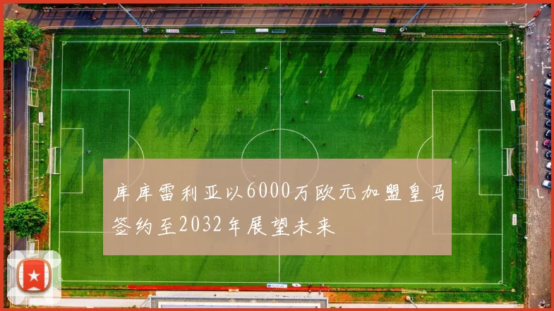 库库雷利亚以6000万欧元加盟皇马签约至2032年展望未来