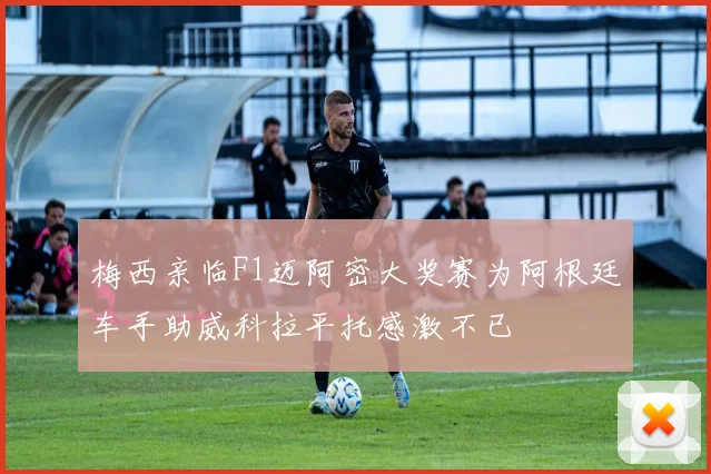 梅西亲临F1迈阿密大奖赛为阿根廷车手助威科拉平托感激不已