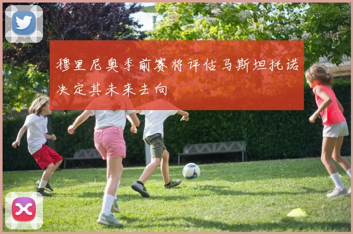 穆里尼奥季前赛将评估马斯坦托诺决定其未来去向
