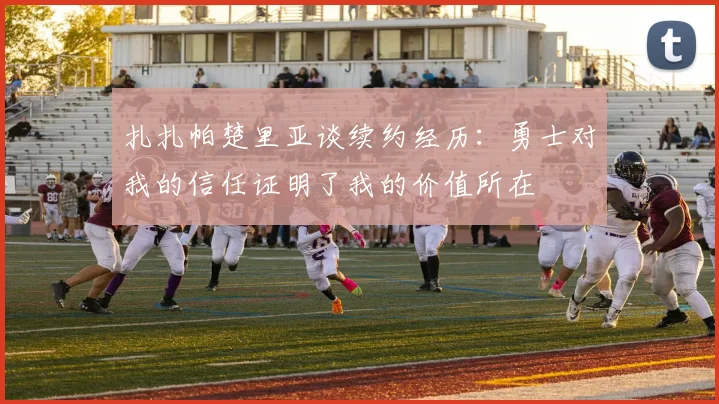 扎扎帕楚里亚谈续约经历：勇士对我的信任证明了我的价值所在