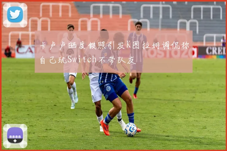 卡卢卢晒度假照引发K图拉姆调侃称自己玩Switch不带队友