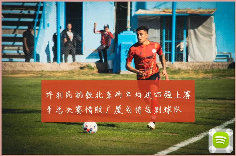 许利民执教北京两年均进四强上赛季总决赛惜败广厦或将告别球队