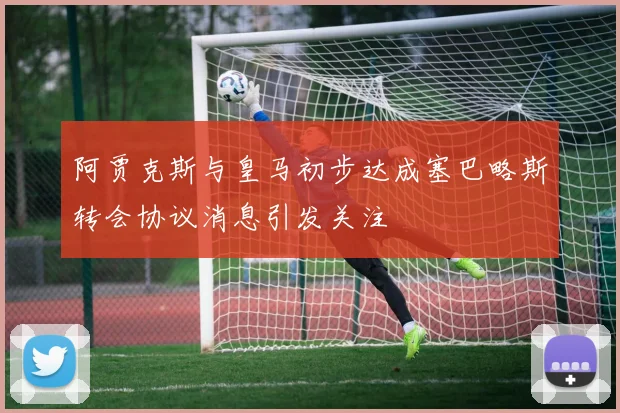 阿贾克斯与皇马初步达成塞巴略斯转会协议消息引发关注