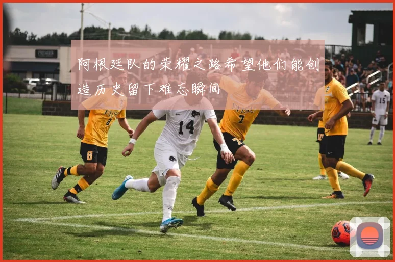 阿根廷队的荣耀之路希望他们能创造历史留下难忘瞬间