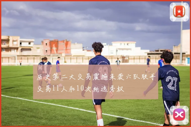 历史第二大交易震撼来袭六队联手交易11人和10次轮选秀权