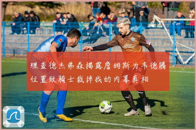 理查德杰弗森揭露詹姆斯为韦德腾位置致骑士裁掉我的内幕真相