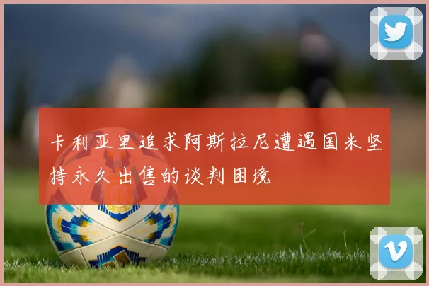 卡利亚里追求阿斯拉尼遭遇国米坚持永久出售的谈判困境