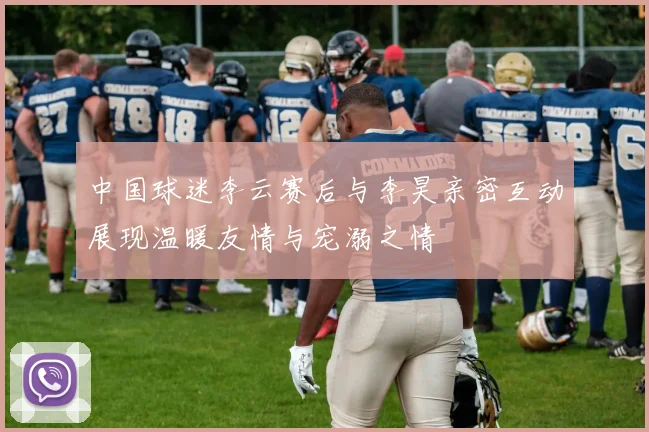 中国球迷李云赛后与李昊亲密互动展现温暖友情与宠溺之情