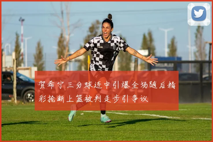 贺希宁三分球连中引爆全场随后精彩抢断上篮被判走步引争议