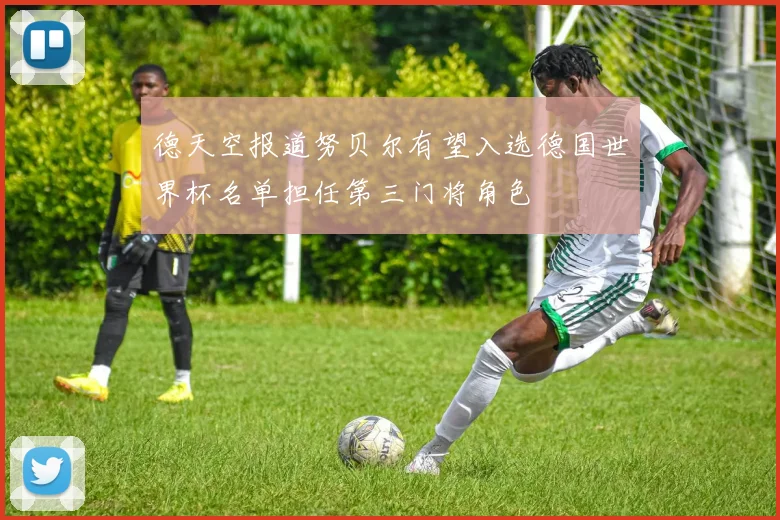 德天空报道努贝尔有望入选德国世界杯名单担任第三门将角色