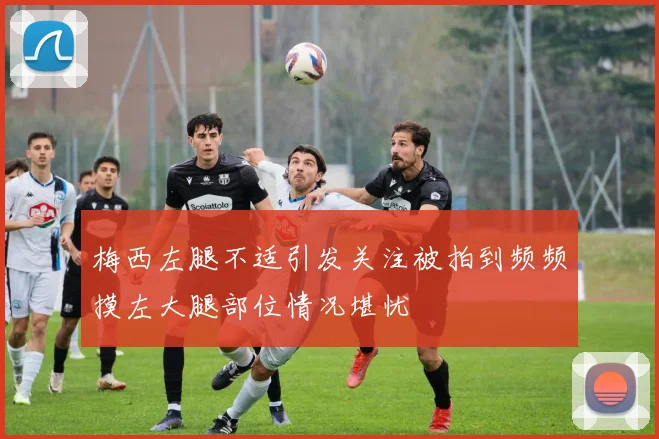 梅西左腿不适引发关注被拍到频频摸左大腿部位情况堪忧