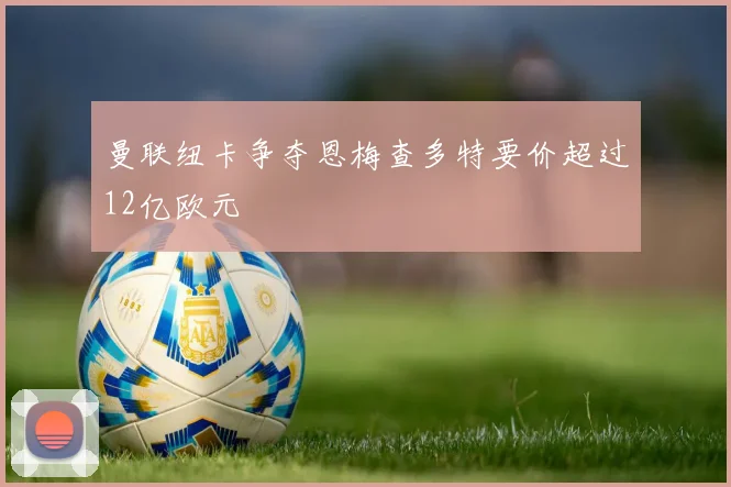 曼联纽卡争夺恩梅查多特要价超过12亿欧元