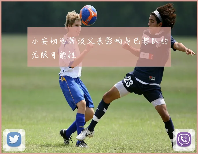 小安切洛蒂谈父亲影响与巴黎队的无限可能性